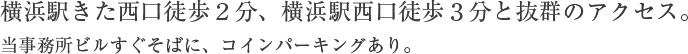 横浜駅きた西口徒歩２分、横浜駅西口徒歩３分と抜群のアクセス。当事務所ビルすぐそばに、コインパーキングあり。