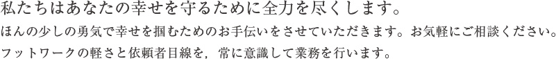 私たちはあなたの幸せを守るために全力を尽くします。ほんの少しの勇気で幸せを掴むためのお手伝いをさせていただきます。お気軽にご相談ください。フットワークの軽さと依頼者目線を，常に意識して業務を行います。